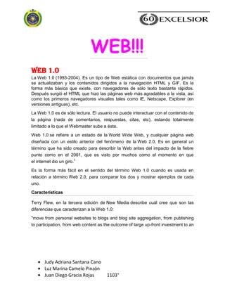 Judy Adriana Santana Cano
Luz Marina Camelo Pinzón
Juan Diego Gracia Rojas 1103°
Web 1.0
La Web 1.0 (1993-2004). Es un tipo de Web estática con documentos que jamás
se actualizaban y los contenidos dirigidos a la navegación HTML y GIF. Es la
forma más básica que existe, con navegadores de sólo texto bastante rápidos.
Después surgió el HTML que hizo las páginas web más agradables a la vista, así
como los primeros navegadores visuales tales como IE, Netscape, Explorer (en
versiones antiguas), etc.
La Web 1.0 es de sólo lectura. El usuario no puede interactuar con el contenido de
la página (nada de comentarios, respuestas, citas, etc), estando totalmente
limitado a lo que el Webmaster sube a ésta.
Web 1.0 se refiere a un estado de la World Wide Web, y cualquier página web
diseñada con un estilo anterior del fenómeno de la Web 2.0. Es en general un
término que ha sido creado para describir la Web antes del impacto de la fiebre
punto como en el 2001, que es visto por muchos como el momento en que
el internet dio un giro.1
Es la forma más fácil en el sentido del término Web 1.0 cuando es usada en
relación a término Web 2.0, para comparar los dos y mostrar ejemplos de cada
uno.
Características
Terry Flew, en la tercera edición de New Media describe cuál cree que son las
diferencias que caracterizan a la Web 1.0:
"move from personal websites to blogs and blog site aggregation, from publishing
to participation, from web content as the outcome of large up-front investment to an
WEB!!!
 