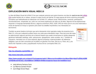 Judy Adriana Santana Cano
Luz Marina Camelo Pinzón
Juan Diego Gracia Rojas 1103°
EXPLICACIÓN MAPA VISUAL WEB 2.0
La idea del Mapa Visual de la Web 2.0 es que cualquier persona que quiera hacerse una idea de «qué es eso de la Web
2.0» pueda hacerlo de un vistazo, aunque no sepa mucho de Internet. El mapa agrupa de forma visual los principales
conceptos que habitualmente se relacionan con la Web 2.0: software social, folksonomías, remezcla, participación,
recomendaciones, simplicidad, etc. junto con una breve explicación de cada uno de ellos. Algunas de las explicaciones
requerían un lenguaje demasiado técnico y algunos acrónimos (RSS, AJAX, API) de modo que en una zona reservada a
modo de leyenda se incluyó un glosario para clarar los detalles importantes a los interesados en
tecnicismos.
También se pensó desde el principio que sería interesante incluir ejemplos reales de proyectos de la
Web 2.0, a los que cualquiera pudiera hacer una visita para entenderlos mejor. Para esa zona del mapa
se seleccionaron algunos servicios de la Internet hispana que suelen enmarcarse en ciertas categorías
genéricas habituales (weblogs, wikis, aplicaciones, agregadores, redes sociales, etc.). También se
incluyeron, marcados con un icono especial, algunos proyectos «internacionales» de referencia
obligada y que son bien conocidos por el público en general (YouTube, Del.icio.us, Flickr, etc.) y de
hecho han inspirado a otros y popularizado muchos de los «conceptos Web 2.0».
Bibliografía
http://es.wikipedia.org/wiki/Web_2.0
http://www.internality.com/web20/
https://www.google.com.co/search?q=imagenes+web+1.0&source=lnms&tbm=isch&sa=X&ei=4jsjU7uZD8q1kQfW
1oH4DA&ved=0CAcQ_AUoAQ&biw=1360&bih=643#q=imagenes+tipos+de+web&tbm=isch
 