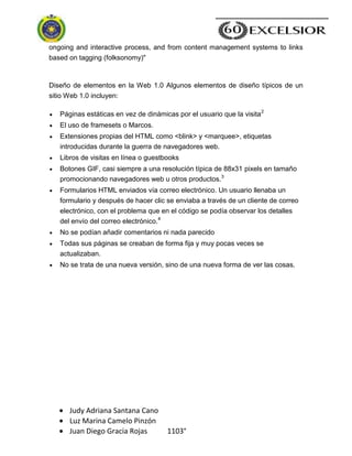 Judy Adriana Santana Cano
Luz Marina Camelo Pinzón
Juan Diego Gracia Rojas 1103°
ongoing and interactive process, and from content management systems to links
based on tagging (folksonomy)"
Diseño de elementos en la Web 1.0 Algunos elementos de diseño típicos de un
sitio Web 1.0 incluyen:
Páginas estáticas en vez de dinámicas por el usuario que la visita2
El uso de framesets o Marcos.
Extensiones propias del HTML como <blink> y <marquee>, etiquetas
introducidas durante la guerra de navegadores web.
Libros de visitas en línea o guestbooks
Botones GIF, casi siempre a una resolución típica de 88x31 pixels en tamaño
promocionando navegadores web u otros productos.3
Formularios HTML enviados vía correo electrónico. Un usuario llenaba un
formulario y después de hacer clic se enviaba a través de un cliente de correo
electrónico, con el problema que en el código se podía observar los detalles
del envío del correo electrónico.4
No se podían añadir comentarios ni nada parecido
Todas sus páginas se creaban de forma fija y muy pocas veces se
actualizaban.
No se trata de una nueva versión, sino de una nueva forma de ver las cosas.
 