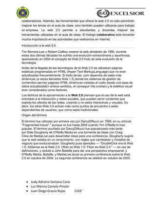 Judy Adriana Santana Cano
Luz Marina Camelo Pinzón
Juan Diego Gracia Rojas 1103°
colaboradores. Además, las herramientas que ofrece la web 2.0 no sólo permitirán
mejorar los temas en el aula de clase, sino también pueden utilizarse para trabajo
en empresa. La web 2.0 permite a estudiantes y docentes mejorar las
herramientas utilizadas en el aula de clase. El trabajo colaborativo está tomando
mucha importancia en las actividades que realicemos en internet.
Introducción a la web 2.0
Tim Berners-Lee y Robert Cailliau crearon la web alrededor de 1990, durante
estas dos últimas décadas ha sufrido una evolución extraordinaria y asombrosa,
apareciendo en 2004 el concepto de Web 2.0 fruto de esta evolución de la
tecnología.
Antes de la llegada de las tecnologías de la Web 2.0 se utilizaban páginas
estáticas programadas en HTML (Hyper Text MarkupLanguage) que no eran
actualizadas frecuentemente. El éxito de las .com dependía de webs más
dinámicas (a veces llamadas Web 1.5) donde los sistemas de gestión de
contenidos servían páginas HTML dinámicas creadas al vuelo desde una base de
datos actualizadaEn ambos sentidos, el conseguir hits (visitas) y la estética visual
eran considerados como factores.
Los teóricos de la aproximación a la Web 2.0 piensan que el uso de la web está
orientado a la interacción y redes sociales, que pueden servir contenido que
explota los efectos de las redes, creando o no webs interactivas y visuales. Es
decir, los sitios Web 2.0 actúan más como puntos de encuentro o webs
dependientes de usuarios, que como webs tradicionales.
Origen del término
El término fue utilizado por primera vez por DarcyDiNucci en 1999, en su artículo
"Fragmented future",3
aunque no fue hasta 2004 cuando Tim O'Reilly lo hizo
popular. El término acuñado por DarcyDiNucci fue popularizado más tarde
por Dale Dougherty de O'Reilly Media en una tormenta de ideas con Craig
Cline de MediaLive para desarrollar ideas para una conferencia. Dougherty sugirió
que la web estaba en un renacimiento, con reglas que cambiaban y modelos de
negocio que evolucionaban. Dougherty puso ejemplos — "DoubleClick era la Web
1.0; AdSense es la Web 2.0. Ofoto es Web 1.0; Flickr es Web 2.0." — en vez de
definiciones, y reclutó a John Battelle para dar una perspectiva empresarial, y
O'Reilly Media, Battelle, y MediaLive lanzó su primera conferencia sobre la Web
2.0 en octubre de 2004. La segunda conferencia se celebró en octubre de 2005.
 