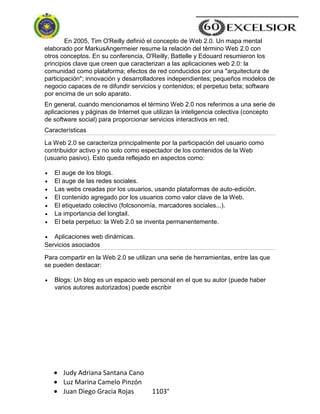 Judy Adriana Santana Cano
Luz Marina Camelo Pinzón
Juan Diego Gracia Rojas 1103°
En 2005, Tim O'Reilly definió el concepto de Web 2.0. Un mapa mental
elaborado por MarkusAngermeier resume la relación del término Web 2.0 con
otros conceptos. En su conferencia, O'Reilly, Battelle y Edouard resumieron los
principios clave que creen que caracterizan a las aplicaciones web 2.0: la
comunidad como plataforma; efectos de red conducidos por una "arquitectura de
participación"; innovación y desarrolladores independientes; pequeños modelos de
negocio capaces de re difundir servicios y contenidos; el perpetuo beta; software
por encima de un solo aparato.
En general, cuando mencionamos el término Web 2.0 nos referimos a una serie de
aplicaciones y páginas de Internet que utilizan la inteligencia colectiva (concepto
de software social) para proporcionar servicios interactivos en red.
Características
La Web 2.0 se caracteriza principalmente por la participación del usuario como
contribuidor activo y no solo como espectador de los contenidos de la Web
(usuario pasivo). Esto queda reflejado en aspectos como:
El auge de los blogs.
El auge de las redes sociales.
Las webs creadas por los usuarios, usando plataformas de auto-edición.
El contenido agregado por los usuarios como valor clave de la Web.
El etiquetado colectivo (folcsonomía, marcadores sociales...).
La importancia del longtail.
El beta perpetuo: la Web 2.0 se inventa permanentemente.
Aplicaciones web dinámicas.
Servicios asociados
Para compartir en la Web 2.0 se utilizan una serie de herramientas, entre las que
se pueden destacar:
Blogs: Un blog es un espacio web personal en el que su autor (puede haber
varios autores autorizados) puede escribir
 