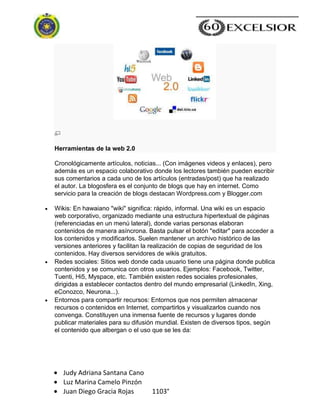 Judy Adriana Santana Cano
Luz Marina Camelo Pinzón
Juan Diego Gracia Rojas 1103°
Herramientas de la web 2.0
Cronológicamente artículos, noticias... (Con imágenes videos y enlaces), pero
además es un espacio colaborativo donde los lectores también pueden escribir
sus comentarios a cada uno de los artículos (entradas/post) que ha realizado
el autor. La blogosfera es el conjunto de blogs que hay en internet. Como
servicio para la creación de blogs destacan Wordpress.com y Blogger.com
Wikis: En hawaiano "wiki" significa: rápido, informal. Una wiki es un espacio
web corporativo, organizado mediante una estructura hipertextual de páginas
(referenciadas en un menú lateral), donde varias personas elaboran
contenidos de manera asíncrona. Basta pulsar el botón "editar" para acceder a
los contenidos y modificarlos. Suelen mantener un archivo histórico de las
versiones anteriores y facilitan la realización de copias de seguridad de los
contenidos. Hay diversos servidores de wikis gratuitos.
Redes sociales: Sitios web donde cada usuario tiene una página donde publica
contenidos y se comunica con otros usuarios. Ejemplos: Facebook, Twitter,
Tuenti, Hi5, Myspace, etc. También existen redes sociales profesionales,
dirigidas a establecer contactos dentro del mundo empresarial (LinkedIn, Xing,
eConozco, Neurona...).
Entornos para compartir recursos: Entornos que nos permiten almacenar
recursos o contenidos en Internet, compartirlos y visualizarlos cuando nos
convenga. Constituyen una inmensa fuente de recursos y lugares donde
publicar materiales para su difusión mundial. Existen de diversos tipos, según
el contenido que albergan o el uso que se les da:
 