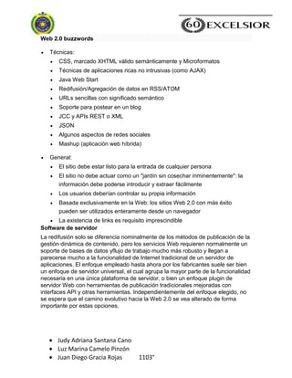 Judy Adriana Santana Cano
Luz Marina Camelo Pinzón
Juan Diego Gracia Rojas 1103°
Web 2.0 buzzwords
Técnicas:
CSS, marcado XHTML válido semánticamente y Microformatos
Técnicas de aplicaciones ricas no intrusivas (como AJAX)
Java Web Start
Redifusión/Agregación de datos en RSS/ATOM
URLs sencillas con significado semántico
Soporte para postear en un blog
JCC y APIs REST o XML
JSON
Algunos aspectos de redes sociales
Mashup (aplicación web híbrida)
General:
El sitio debe estar listo para la entrada de cualquier persona
El sitio no debe actuar como un "jardín sin cosechar inminentemente": la
información debe poderse introducir y extraer fácilmente
Los usuarios deberían controlar su propia información
Basada exclusivamente en la Web: los sitios Web 2.0 con más éxito
pueden ser utilizados enteramente desde un navegador
La existencia de links es requisito imprescindible
Software de servidor
La redifusión solo se diferencia nominalmente de los métodos de publicación de la
gestión dinámica de contenido, pero los servicios Web requieren normalmente un
soporte de bases de datos yflujo de trabajo mucho más robusto y llegan a
parecerse mucho a la funcionalidad de Internet tradicional de un servidor de
aplicaciones. El enfoque empleado hasta ahora por los fabricantes suele ser bien
un enfoque de servidor universal, el cual agrupa la mayor parte de la funcionalidad
necesaria en una única plataforma de servidor, o bien un enfoque plugin de
servidor Web con herramientas de publicación tradicionales mejoradas con
interfaces API y otras herramientas. Independientemente del enfoque elegido, no
se espera que el camino evolutivo hacia la Web 2.0 se vea alterado de forma
importante por estas opciones.
 
