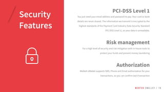 PCI-DSS Level 1
You just need your email address and password to pay. Your card or bank
details are never shared. The information we transmit is encrypted to the
highest standards of the Payment Card Industry Data Security Standard
(PCI DSS Level 1), so your data is unreadable.
W E B T E H E W A L L E T / 1 0
Security
Features
Authorization
Webteh eWallet supports SMS, Phone and Email authorization for your
transactions, so you can confirm each transaction
Risk management
For a high level of security and risk mitigation with in-house tools to
protect your funds and prevent money laundering
 