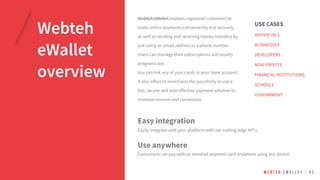 Webteh
eWallet
overview
USE CASES
INDIVIDUALS
BUSINESSES
DEVELOPERS
NON-PROFITS
FINANCIAL INSTITUTIONS
SCHOOLS
GOVERNMENT
W E B T E H E W A L L E T / 0 3
Webteh eWallet enables registered customers to
make online payments conveniently and securely,
as well as sending and receiving money transfers by
just using an email address or a phone number.
Users can manage their subscriptions and loyalty
programs too.
You can link any of your cards or your bank account.
It also offers to merchants the possibility to use a
fast, secure and cost-effective payment solution to
increase revenue and conversion.
Easy integration
Easily integrate with your platform with our cutting edge API s
Use anywhere
Consumers can pay with an enrolled payment card anywhere using any device
 