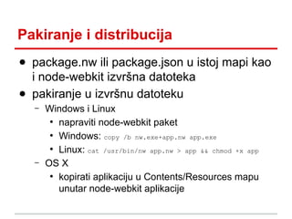 Pakiranje i distribucija
● package.nw ili package.json u istoj mapi kao
i node-webkit izvršna datoteka
● pakiranje u izvršnu datoteku
–

–

Windows i Linux
●
napraviti node-webkit paket
●
Windows: copy /b nw.exe+app.nw app.exe
●
Linux: cat /usr/bin/nw app.nw > app && chmod +x app
OS X
●
kopirati aplikaciju u Contents/Resources mapu
unutar node-webkit aplikacije

 