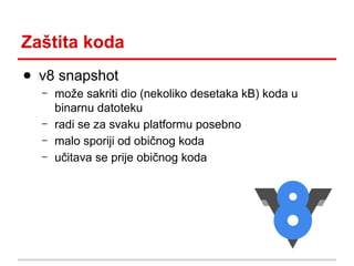 Zaštita koda
● v8 snapshot
–
–
–
–

može sakriti dio (nekoliko desetaka kB) koda u
binarnu datoteku
radi se za svaku platformu posebno
malo sporiji od običnog koda
učitava se prije običnog koda

 