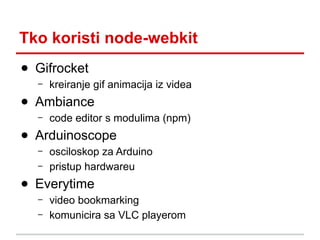 Tko koristi node-webkit
● Gifrocket
–

kreiranje gif animacija iz videa

● Ambiance
–

code editor s modulima (npm)

● Arduinoscope
–
–

osciloskop za Arduino
pristup hardwareu

● Everytime
–
–

video bookmarking
komunicira sa VLC playerom

 