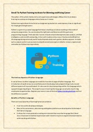 Enroll To PythonTraining Institute for Shinning andRising Career
The author of thisarticle holdsa rich workexperience withGoogle,IBM,andLG.He endorses
learningnewcomputerlanguagesandenhance one’scareer.
Pythontraininginstitutefortechnical andengineeringstudentsincontemporarytimesissignificant
for shapingtheirbrightcareer.
Pythonisa general-purpose languagethathelpstobuildupjustaboutanythinginthe worldof
computerprogrammes.Youcan develop the righttoolsandlibrarieswiththisparticular
programminglanguage.Professionally itassistsin backendwebdevelopment,dataanalysis,artificial
intelligence,andscientificcomputing.Infact,withstudiesand surveys,ithasbeenidentifiedthat
thislanguage beingextremelyuseful hasbuildproductivitytools,games,desktopappsetc.tomake
such a subjectuseful inyourpersonal andprofessional careergetenrolledto renown,experienced
and authenticPythontraininginstitute.
The Various Aspects of Python Language
In coeval timesnootherlanguage canmatch the functional usage of Pythonlanguage.The
introductionof apythoncourse wouldhelpyouindevelopingmeta-programmingstructuresand
differentaspects of LispsandHaskell.Itisalsousedincloudcomputingandthe firstlanguage which
supportsGoogle AppEngine.The scope foryouin learningthe language canactuallyresultinbig
employmentopportunities. Registeryourname inone of the best Python training Institute and feel
the difference yourself.
Benefits of Python Language
There are manybenefitsof learningPythonare asfollow:
 It can be usedtodevelopprototypes.
 Most of the automation,dataminingandbigdata platformsare developedwiththe helpof
the Python language.
 It allowsfora more productive codingenvironmentthananyotherlanguage like C#and
Java.It has beennotedthatexperiencedcoderstendtostaymore organizedandproductive
while workingwithPython.
 