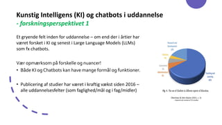 Kunstig Intelligens (KI) og chatbots i uddannelse
- forskningsperspektivet 1
Et gryende felt inden for uddannelse – om end der i årtier har
været forsket i KI og senest i Large Language Models (LLMs)
som fx chatbots.
Vær opmærksom på forskelle og nuancer!
• Både KI og Chatbots kan have mange formål og funktioner.
• Publicering af studier har været i kraftig vækst siden 2016 –
alle uddannelsesfelter (som faglighed/mål og i fag/midler)
Okonkwo & Ade-Ibijola (2021, s. 5)
– baseret på review af 53 studier
 