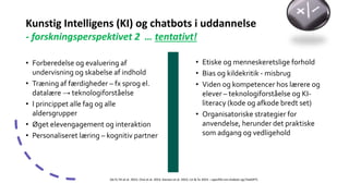 Kunstig Intelligens (KI) og chatbots i uddannelse
- forskningsperspektivet 2 … tentativt!
• Forberedelse og evaluering af
undervisning og skabelse af indhold
• Træning af færdigheder – fx sprog el.
datalære → teknologiforståelse
• I princippet alle fag og alle
aldersgrupper
• Øget elevengagement og interaktion
• Personaliseret læring – kognitiv partner
(Se fx Tili et al. 2023, Choi et al. 2023, Kasneci et al. 2023, Lin & Yu 2023 – specifikt om chabots og ChatGPT)
• Etiske og menneskeretslige forhold
• Bias og kildekritik - misbrug
• Viden og kompetencer hos lærere og
elever – teknologiforståelse og KI-
literacy (kode og afkode bredt set)
• Organisatoriske strategier for
anvendelse, herunder det praktiske
som adgang og vedligehold
 
