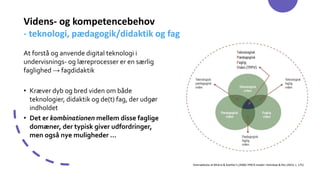 Videns- og kompetencebehov
- teknologi, pædagogik/didaktik og fag
At forstå og anvende digital teknologi i
undervisnings- og læreprocesser er en særlig
faglighed → fagdidaktik
• Kræver dyb og bred viden om både
teknologier, didaktik og de(t) fag, der udgør
indholdet
• Det er kombinationen mellem disse faglige
domæner, der typisk giver udfordringer,
men også nye muligheder …
Oversættelse af Mishra & Koehler’s (2006) TPACK-model i Holmboe & Riis (2023, s. 175)
 