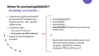 Behov for promptingdidaktik!?
- foreløbige overvejelser ..
• Lærerne kan også have fordel af
at anvendeGPT-chatbots som
kognitiv partner – før, i og efter
undervisning
• I undervisningen:
– Som partner for læreren
– Som partner og mål for eleverne
• Kræver at lærerne også kan
prompte
• Hvad (fagligt)/ikke?
• Hvorfor/ikke?
• Hvornår/ikke?
• Hvordan/ikke?? (stilladsering og evaluering/
bedømmelse)
↓↓
• Og hvordan stemmer dette overens med
den kultur og de værdier, vi i øvrigt
navigerer i og efter (fx i skolens
strategier, FPDG, LUP’er osv.)??
 