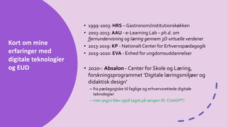 Kort om mine
erfaringer med
digitale teknologier
og EUD
• 1999-2003: HRS – Gastronom/institutionskøkken
• 2003-2013: AAU - e-Learning Lab – ph.d. om
fjernundervisning og læring gennem 3D virtuelle verdener
• 2013-2019: KP - Nationalt Center for Erhvervspædagogik
• 2019-2020: EVA - Enhed for ungdomsuddannelser
• 2020-: Absalon - Center for Skole og Læring,
forskningsprogrammet ‘Digitale læringsmiljøer og
didaktisk design’
– fra pædagogiske til faglige og erhvervsrettede digitale
teknologier
– men jeg/vi blev også taget på sengen ift. ChatGPT!
 