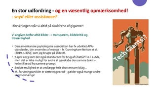 En stor udfordring - og en væsentlig opmærksomhed!
- snyd eller assistance?
I forskningen står vi altid på skuldrene af giganter!
Vi angiver derfor altid kilder → transparens, kildekritik og
troværdighed
• Den amerikanske psykologiske association har fx udviklet APA-
standarder, der anvendes af mange – fx ‘Cunningham-Nelson et al.
(2019, s.305)’, som jeg brugte på slide #5
• 7.april 2023 kom der også standarder for brug af ChatGPT o.l. LLMs,
men det er ikke muligt for andre at genskabe den samme tekst –
heller ikke ud fra samme prompt
• Bedste mulighed er at vedlægge hele chatten som bilag ..
• Ift. forskningsartikler er dette noget rod – gælder også mange andre
sammenhænge!
 