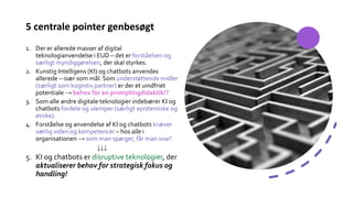 5 centrale pointer genbesøgt
1. Der er allerede masser af digital
teknologianvendelse i EUD – det er forståelsen og
særligt myndiggørelsen, der skal styrkes.
2. Kunstig Intelligens (KI) og chatbots anvendes
allerede – især som mål. Som understøttende midler
(særligt som kognitiv partner) er der et uindfriet
potentiale → behov for en promptingdidaktik!?
3. Som alle andre digitale teknologier indebærer KI og
chatbots fordele og ulemper (særligt epistemiske og
etiske).
4. Forståelse og anvendelse af KI og chatbots kræver
særlig viden og kompetencer – hos alle i
organisationen → som man spørger, får man svar!
↓↓↓
5. KI og chatbots er disruptive teknologier, der
aktualiserer behov for strategisk fokus og
handling!
 