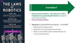 Isaac Asimov (1920-1992)
Fremtiden?
• Eksponentiel udvikling – akut behov for viden,
kompetencer og teknologiforståelse! (særligt ift.
LLMs og prompting)
• Anvend med omtanke!
• Tag ansvar og udarbejd lokale retningslinjer → husk GDPR
• Regulering fra EU og policyniveauet
• Bidrag til nye ‘love’ og retningslinjer fra forskningen
• Ønske om revision af DEP-modulet ´Digitale teknologier i de
erhvervsrettede uddannelser´
 