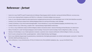 Referencer - fortsat
• Kasneci et al. (2023). ChatGPT for good? On opportunities and challenges of large language models for education. Learning and Individual Differences. 103 (2023) 102274.
• Kim et al. (2021). Analyzing Teacher Competency withTPACK for K-12 Education. KI-Künstliche Intelligenz (2021) 35:139-151.
• Kumar, J.A. (2021). Educational chatbots for project-based learning: investigating learning outcomes for a team-based design course. Int J EducTechol High Educa (2021)18:65
• Laurillard, D. (2012).Teaching as a Design Science: Building Pedagogical Patterns for Learning andTechnology. London: Routledge.
• Lomholt, P. & Holmboe, P. (2023). Erhvervsrettet teknologiforståelse. I: Riis, M. & Brodersen, A. (2023). Erhvervsdidaktisk Opslagsbog. Hans Reitzels Forlag. s. 67-71
• Lomholt, P. & Riis, M. (2021). Undervisning 4.0 aspekter i EUD – inspirationskatalog til digital didaktisk transformation.
• Lin,Y. &Yu, Z. (2023). A bibliometric analysis of artificial intelligence chatbots in educational contexts. Interactive Technology and Smart Education, Vol. ahead-of-print
• Mishra, P. & Koehler, M.J. (2006).Technological pedagogical content knowledge. A framework for teacher knowledge. Teachers College Record, 108(6), s. 1017-1054.
• Okonkwo, C.W. & Ade-Ibijola, A. (2021). Chatbot applications in education: a systematic review. Computers and Education: Artificial Intelligence. Volume 2, 2021, 100033.
• Riis, M. (in press). Læring på tværs af skole- og oplæringsperioder - medieret af digital teknologi. Unge Pædagoger.
• Riis, M. (2023). Didaktiske designprincipper for grænsekrydsning i vekseluddannelse. Med digitale grænseobjekter som udvidede handlemuligheder. Learning Tech –Tidsskrift for
læremidler, didaktik og teknologi, (13),100-125.
• Riis, M., & Brodersen, A. (2023). Grænsekrydsning. I M. Riis, & A. Brodersen (red.), Erhvervsdidaktisk opslagsbog (1 udg., s. 139-143). Hans Reitzels Forlag.
 