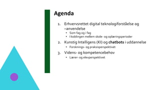 Agenda
1. Erhvervsrettet digital teknologiforståelse og
–anvendelse
• Som fag og i fag
• I koblingen mellem skole- og oplæringsperioder
2. Kunstig Intelligens (KI) og chatbots i uddannelse
• Forsknings- og praksisperspektivet
3. Videns- og kompetencebehov
• Lærer- og elevperspektivet
 