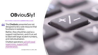 OBviouSly!
The Chatbots presented are not
designed to be a sole resource that
functions in isolation.
Rather, they should be used as a
support mechanism, and it’s an aid
to deal with large student numbers,
and individualisation.
Chatbot operations will still need
supervision, support and
maintenance.
Cunningham-Nelson et al. (2019, s.305)
 