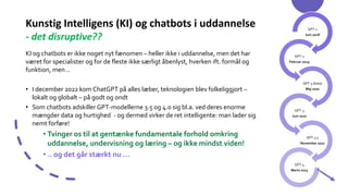 Kunstig Intelligens (KI) og chatbots i uddannelse
- det disruptive??
KI og chatbots er ikke noget nyt fænomen – heller ikke i uddannelse, men det har
været for specialister og for de fleste ikke særligt åbenlyst, hverken ift. formål og
funktion, men ..
• I december 2022 kom ChatGPT på alles læber, teknologien blev folkeliggjort –
lokalt og globalt – på godt og ondt
• Som chatbots adskiller GPT-modellerne 3.5 og 4.0 sig bl.a. ved deres enorme
mængder data og hurtighed - og dermed virker de ret intelligente: man lader sig
nemt forføre!
• Tvinger os til at gentænke fundamentale forhold omkring
uddannelse, undervisning og læring – og ikke mindst viden!
• .. og det går stærkt nu …
GPT-1
Juni 2018
GPT-2
Februar 2019
GPT-3 (beta)
Maj 2020
GPT-3
Juni 2020
GPT-3.5
November 2022
GPT-4
Marts 2023
 