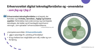 Erhvervsrettet digital teknologiforståelse og –anvendelse
- som fag og i fag 2
Erhvervsrettet teknologiforståelse er et begreb, der
forholder sig til kritiske, dannelses-, faglige og kreative
aspekter i forbindelse med undervisning i og med digitale
teknologier, der kobler sig til hverdagsliv og erhvervs-
retninger , som optræder i erhvervsuddannelserne.
Lomholt & Holmboe (2023, s.68)
3 kompetenceområder i Erhvervsinformatik:
• alle er væsentlige ift. udvikling af forståelse!
• KI og chatbots kan indgå både som mål, midler og rum
for læring.
Lomholt & Holmboe (2023, s.70)
 
