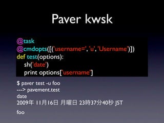 Paver kwsk
@task
@cmdopts([('username=', 'u', 'Username')])
def test(options):
  sh('date')
  print options['username']
$ paver test -u foo
---> pavement.test
date
2009 11 16            23 37   40   JST
foo
 