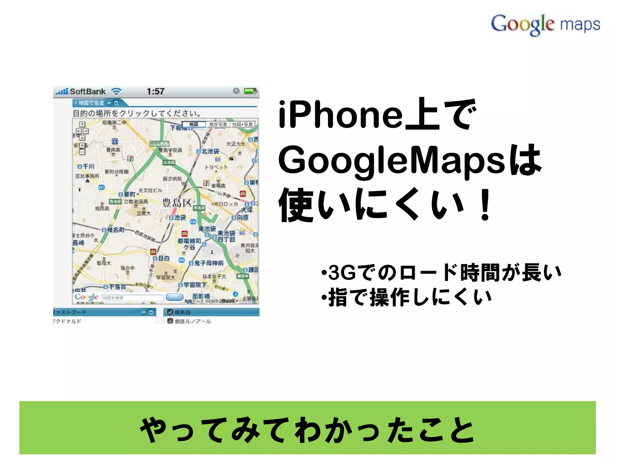 iPhone上で
    GoogleMapsは
    使いにくい！
     •3Gでのロード時間が長い
     •指で操作しにくい




やってみてわかったこと
 