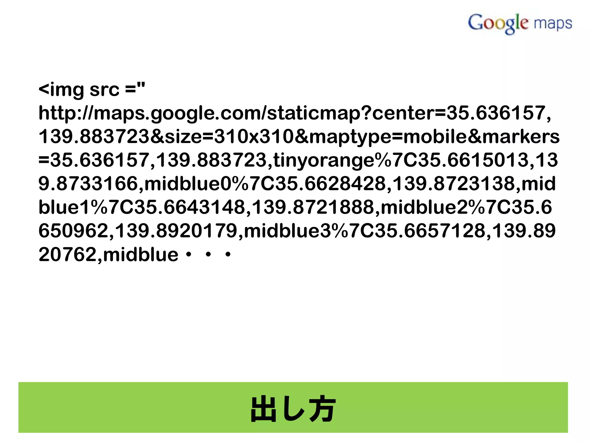 <img src ="
http://maps.google.com/staticmap?center=35.636157,
139.883723&size=310x310&maptype=mobile&markers
=35.636157,139.883723,tinyorange%7C35.6615013,13
9.8733166,midblue0%7C35.6628428,139.8723138,mid
blue1%7C35.6643148,139.8721888,midblue2%7C35.6
650962,139.8920179,midblue3%7C35.6657128,139.89
20762,midblue・・・




                    出し方
 