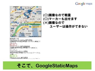 (○)画像なので軽量
        (○)マーカーも出せます
        (×)画像なので
           ユーザーは操作ができない




そこで、GoogleStaticMaps
 