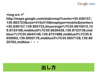 <img src ="
http://maps.google.com/staticmap?center=35.636157,
139.883723&size=310x310&maptype=mobile&markers
=35.636157,139.883723,tinyorange%7C35.6615013,13
9.8733166,midblue0%7C35.6628428,139.8723138,mid
blue1%7C35.6643148,139.8721888,midblue2%7C35.6
650962,139.8920179,midblue3%7C35.6657128,139.89
20762,midblue・・・




                    出し方
 
