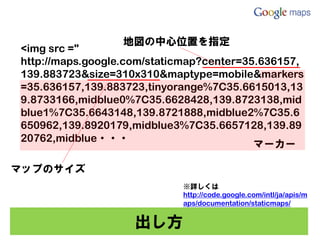 地図の中心位置を指定
<img src ="
http://maps.google.com/staticmap?center=35.636157,
139.883723&size=310x310&maptype=mobile&markers
=35.636157,139.883723,tinyorange%7C35.6615013,13
9.8733166,midblue0%7C35.6628428,139.8723138,mid
blue1%7C35.6643148,139.8721888,midblue2%7C35.6
650962,139.8920179,midblue3%7C35.6657128,139.89
20762,midblue・・・
                                          マーカー

マップのサイズ
                            ※詳しくは
                            http://code.google.com/intl/ja/apis/m
                            aps/documentation/staticmaps/


                    出し方
 