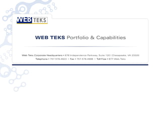 WEB TEKS Portfolio & Capabilities


Web Teks Corporate Headquarters • 676 Independence Parkway, Suite 120 | Chesapeake, VA 23320
          Telephone • 757.578.4923 | Fax • 757.578.4996 | Toll Free • 877.Web.Teks
 