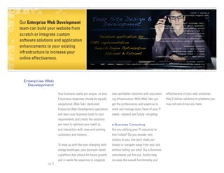 Our Enterprise About Us &
 Blurb about Web Development
team can build your website from
 Management Team
scratch or integrate custom
software solutions and application
enhancements to your existing
infrastructure to increase your
online effectiveness.




  Enterprise Web
    Development

                      Your business needs are unique, so your    new and better solutions with your exist-   effectiveness of your web initiatives,
                      E-business responses should be equally     ing infrastructure. With Web Teks you       they’ll deliver solutions to problems you
                      exceptional. Web Teks’ dedicated           get the profienciency and expertise to      may not even know you have.
                      Enterprise Web Development specialists     solve and manage every facet of your IT
                      will learn your business listen to your    needs - present and future -including:
                      requirements and create the solutions
                      you need to optimize your reach to,        e-Business Consulting

                      and interaction with, new and existing     Are you utilizing your IT resources to
                      customers and markets.                     their fullest? Do you wonder why
                                                                 visitors to your site don’t make pur-
                      To keep up with the ever changing tech-    chases or navigate away from your site
                      nology landscape, your business needs      without telling you why? Our e-Business
                      a platform that allows for future growth   consultants can find out. And to help
                      and it needs the expertise to integrate    increase the overall functionality and
               pg 8
 