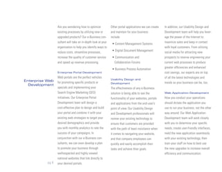 Are you wondering how to optimize            Other portal applications we can create   In addition, our Usability Design and
                  existing processes by utilizing new or       and maintain for your business            Development team will help you lever-
                  upgraded products? Our e-Business con-       include:                                  age the power of the Internet to
                  sultant will take an in-depth look at your                                             maximize sales and keep in contact
                                                                • Content Management Systems
                  organization to help you identify ways to                                              with loyal customers. From utilizing
                                                                • Digital Document Management
                  reduce costs, streamline processes,                                                    social media for attracting new
                  increase the quality of customer service      • Communication and                      prospects to reverse engineering your
                  and speed up revenue processing.               Collaboration Forums                    current web processes to produce
                                                                                                         greater efficiencies and enhanced
                                                                • Business Process Automation
                  Enterprise Portal Development                                                          cost savings, our experts are on top
                  Web portals are the perfect vehicles                                                   of all the latest technologies and
                                                               Usability Design and
Enterprise Web    for promoting specific products or           Development                               trends so your business can be, too.
  Development
                  specials and implementing your               The effectiveness of any e-Business
                  Search Engine Marketing (SEO)                solution is being able to see the         Web Application Development
                  initiatives. Our Enterprise Portal           functionality of your websites, portals   How you conduct your operations
                  Development team will design a               and applications from the end-user’s      should dictate the application you
                  cost-effective plan to design and build      point of view. Our Usability Design       use to run your business, not the other
                  your portal and combine it with your         and Development professionals will        way around. Our Web Application
                  existing web strategies to target your       review your existing technology to        Development team will work closely
                  desired demographics and provide             ensure that customers are provided        with you to determine your specific
                  you with monthly analytics to rate the       with the path of least resistance when    needs, create user-friendly interfaces,
                  success of your campaigns. In                it comes to navigating your website,      meld the new application seamlessly
                  conjunction with our e-Business con-         and that company employees can            with your existing technology, then
                  sultants, we can even develop a plan         quickly and easily accomplish their       train your staff on how to best use
                  to promote your business through             tasks and achieve thier goals.            the new upgrades to increase overall
                  wellrespected and highly viewed                                                        efficiency and communication.
                  national websites that link directly to
           pg 9   your desired portals.
 