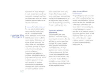 Applications can also be developed         access based on who will be using         Open Source Software

                  to create new and easier ways for your     the data. We will also work with          Customization

                  customers to interact with you. Share      you to migrate any of your current data   The great thing about open source soft-
                  your thoughts with us and we’ll design a   into the new database system and we’ll    ware is that it provides great basic func-
                  customized application that’ll turn an     be with you every step of the way to      tionality, with good flexibility, at little or
                  idea into an innovation.                   ensure the programming is functioning     no cost. The great thing about Web Teks
                                                             the way it was designed to work.          is that we can customize any open
                  Enterprise Portal Development                                                        source software you’re currently using
                  The most sophisticated data gather-                                                  to make the programming uniquely
                                                             Web-enabling Legacy
                  ing processes don’t mean a thing if                                                  yours. And we can flawlessly integrate
                                                             Applications
                  you can’t manage the data in a                                                       your custom application across any type
Enterprise Web                                               If you are working with legacy
                  manner that fits your business model.                                                of operating system for any applica-
  Development                                                applications that need to migrate
                  Web Teks is well versed on all of the                                                tion—whether it’s part of a larger
                                                             to web-enabled convenience, Web Teks
                  current database platforms and will                                                  e-Business solution or a single service
                                                             will make the transition smooth and
                  provide you with custom-built solu-                                                  for internal content management,
                                                             effortless. We’ll create a browser-
                  tions to handle all of your database                                                 billing system, etc.
                                                             based application that retains the
                  requirements. Similar to the way we
                                                             essential elements of the legacy
                  work with customers to build a
                                                             application and migrate current data
                  website, our Database
                                                             to the new programming. We’ll test
                  Programming team will listen to
                                                             it, make sure it’s doing what it’s sup-
                  your needs, identify the best ways to
                                                             posed to do and then integrate it into
                  produce the results you want, produce
                                                             your business structure. We’ll also
                  web-based applications that are
                                                             provide the necessary training to help
                  easily accessible for database
                                                             your employees understand and operate
                  administration and management,
                                                             the new web-based solution.
                  secure your data to keep it protected
                  and provide a number of levels of
          pg 10
 