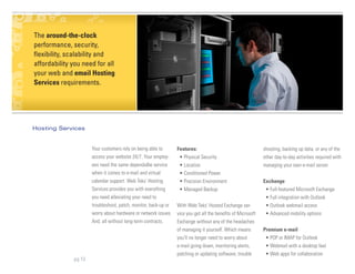 The around-the-clock
Blurb about About Us &
Managementsecurity,
performance, Team
flexibility, scalability and
affordability you need for all
your web and email Hosting
Services requirements.




Hosting Services


                      Your customers rely on being able to       Features:                                    shooting, backing up data, or any of the
                      access your website 24/7. Your employ-      • Physical Security                         other day-to-day activities required with
                      ees need the same dependalbe service        • Location                                  managing your own e-mail server.
                      when it comes to e-mail and virtual         • Conditioned Power
                      calendar support. Web Teks’ Hosting         • Precision Environment                     Exchange
                      Services provides you with everything       • Managed Backup                             • Full-featured Microsoft Exchange
                      you need alleviating your need to                                                        • Full integration with Outlook
                      troubleshoot, patch, monitor, back-up or   With Web Teks’ Hosted Exchange ser-           • Outlook webmail access
                      worry about hardware or network issues.    vice you get all the benefits of Microsoft    • Advanced mobility options
                      And, all without long-term contracts.      Exchange without any of the headaches
                                                                 of managing it yourself. Which means         Premium e-mail
                                                                 you’ll no longer need to worry about          • POP or IMAP for Outlook
                                                                 e-mail going down, monitoring alerts,         • Webmail with a desktop feel
                                                                 patching or updating software, trouble        • Web apps for collaboration
              pg 13
 