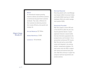Services Required:
               About:                                        Recruiting website with a Lead Manage-
               An international company providing            ment System (LMS); Environment Safety
               industrial, defense and workforce solutions   and Health (ES&H) reporting for 10,000
               to commercial and government customers        employees; Multi-site content manage-
               worldwide. They make a difference for         ment systems (CMS).
               their customers by delivering solutions
               that increase efficiency, drive growth and    Solution(s) Provided:
               manage risk.                                  Web Teks created a custom LMS with
                                                             a front end SEO to allow the site to be
               Annual Revenue:     $2.1 Billion              found by potential laborers. Custom
Client Case                                                  application featured a resume builder
  Study #1     Global Workforce:     24,000                  that took information populated by the
                                                             prospect/visitor and formatted it into a
               Locations:   150 worldwide                    personalized, professional PDF resume.
                                                             Web Teks also built an entire ES&H
                                                             system and integrated it into existing
                                                             workers’ compensation database. Cre-
                                                             ated custom multi-site CMS to support
                                                             both internal and external facing web-
                                                             sites. Web Teks continues to support the
                                                             company’s technical requirements and
                                                             provide solutions.




       pg 15
 