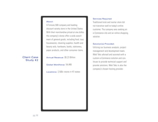 Services Required:
               About:                                         Traditional brick and mortar store did
               A Fortune 500 company and leading              not transition well to today’s online
               discount variety store in the United States.   customer. The company was seeking an
               With their merchandise priced at one dollar,   e-Commerce site and an online shopping
               the company’s stores offer a wide assort-      solution.
               ment of general goods, including food, toys,
               housewares, cleaning supplies, health and      Solution(s) Provided:
               beauty aids, hardware, books, stationery,      Utilizing our business analysts, project
               paper products, and other consumer items.      management and development team,
                                                              Web Teks advised and assisted with a
Client Case    Annual Revenue:      $5.23 Billion             custom e-Commerce solution and con-
  Study #2
                                                              tinues to provide technical support and
               Global Workforce:     54,480                   provide solutions. Web Teks is also the
                                                              company’s chosen hosting provider.
               Locations:   2,500+ stores in 47 states




       pg 16
 