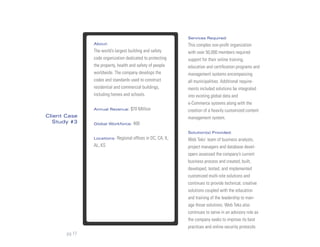 Services Required:
               About:                                         This complex non-profit organization
               The world’s largest building and safety        with over 50,000 members required
               code organization dedicated to protecting      support for their online training,
               the property, health and safety of people      education and certification programs and
               worldwide. The company develops the            management systems encompassing
               codes and standards used to construct          all municipalities. Additional require-
               residential and commercial buildings,          ments included solutions be integrated
               including homes and schools.                   into existing global data and
                                                              e-Commerce systems along with the
               Annual Revenue:      $70 Million               creation of a heavily customized content
Client Case                                                   management system.
  Study #3     Global Workforce:     400
                                                              Solution(s) Provided:
               Locations:   Regional offices in DC, CA, IL,   Web Teks’ team of business analysts,
               AL, KS                                         project managers and database devel-
                                                              opers assessed the company’s current
                                                              business process and created, built,
                                                              developed, tested, and implemented
                                                              customized multi-site solutions and
                                                              continues to provide technical, creative
                                                              solutions coupled with the education
                                                              and training of the leadership to man-
                                                              age those solutions. Web Teks also
                                                              continues to serve in an advisory role as
                                                              the company seeks to improve its best
                                                              practices and online security protocols.
       pg 17
 