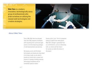 Web Teks is a modern,
innovative, technologically savvy
group of professionals who
pride ourselves on utilizing the
newest web technologies and
creative strategies.




About Web Teks


                      Since 1999, Web Teks has provided            Known as the “go to” firm for companies
                      more than 500 companies worldwide            looking to explore their web options,
                      with everything from customized appli-       Web Teks’ strength is generated from
                      cations to all-encompassing packages         our commitment to, and our relationship
                      of web-based products and services.          with, our clients and their desire
                                                                   for success no matter the nature of
                      By keeping current with the latest           the project.
                      technologies and staying one step ahead
                      of the latest trends, we are able to
                      provide our clients with a unique com-
                      bination of strategic thinking,creativity,
                      technological excellence and an
                      unmatched speed to market.

               pg 2
 