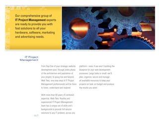 Our comprehensive group of
IT Project Management experts
are ready to provide you with
fast solutions to all your
hardware, software, marketing
and advertising needs.




     IT Project
   Management

                    From Day One of your strategic website    platform—even if we aren’t building the
                    development plan, through every phase     blueprint for your web development
                    of the architecture and population of     processes. Large tasks or small, we’ll
                    your project, to going live and beyond,   plan, organize, secure and manage
                    Web Teks’ one-stop shop of IT Project     all available resources to keep your
                    Management professionals will be there    projects on task, on budget and produce
                    to listen, understand and respond.        the results you want.


                    With more than 60 years of combined
                    expertise, Web Teks’ flexible and
                    experienced IT Project Management
                    team has a unique set of skills and 
                    backgrounds to provide full-service
                    solutions to any IT problem, across any
             pg 3
 