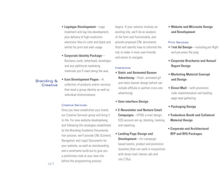 • Logotype Development—Logo                  begins. If your solution involves an        • Website and Microsite Design
                treatment and tag line development,        existing site, we’ll do an analysis           and Development
                plus delivery of high-resolution           of the form and functionality, and
                electronic files (in color and black and   provide proposed CNL documents              Print Services
                white) for print and web usage             thtat will identify how to reformat the     • Print Ad Design—including pre-flight
                                                           site to make it more user-friendly            and pre-press file prep
              • Corporate Identity Package—                and easier to navigate.
                Business cards, letterhead, envelopes                                                  • Corporate Brochures and Annual
                and any additional marketing               Interactive
                                                                                                         Report Design
                materials you’ll need along the way        • Static and Animated Banner
                                                                                                       • Marketing Material Concept
                                                             Advertising—Flash, animated gif
Branding &    • Icon Development Pages—A                                                                 and Design
                                                             and static banner design (which can
   Creative     collection of products and/or services
                that need a group identity as well as        include affiliate or partner cross-site   • Direct Mail—with promotion
                                                             advertising)                                code implementation and landing
                individual distinctiveness
                                                                                                         page lead gathering
                                                           • User-interface Design
              Creative Services
                                                                                                       • Packaging Design
              Once you have established your brand,        • E-Newsletter and Nurture Email
              our Creative Services group will bring it      Campaigns—HTML e-mail design,             • Tradeshow Booth and Collateral
              to life. For new website developmeng           EDS account set up, blasting, tracking      Material Design
              and following the strategies established       and reporting.
              by the Branding Guideline Documenta-                                                     • Corporate and Architectural
                                                           • Landing Page Design and                     RFP and RFQ Packages
              tion process, we’ll provide CNL (Content,
                                                             Development—For campaign-
              Navigation and Logic) Documents for
                                                             based events, product and promotion
              your website, as well as storyboarding
                                                             launches (that can work in conjunction
              and a wireframe build-out to give you
                                                             with direct mail, banner ads and
              a preliminary look at your new site
                                                             site CTAs)
              before the programming process
      pg 5
 