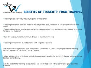 BENEFITS OF STUDENTS’ FROM TRAININGBENEFITS OF STUDENTS’ FROM TRAINING
Training is delivered by Industry Experts professionals
Training delivery is content oriented not day based. Still, duration of the program will be one
month
Training orientation is fully practical with project exposure on real time topics making it industry
hands-on for students’
Per day class duration is minimum 2hours to maximum 4 hours
Training environment is professional with corporate essence
Study material is provided with assessments conducted to check the progress of the training.
Latest Corporate & Hands On Course Content
Also, software is provided and installed as per need basis to the students’. Hence bringing laptop
to class is mandatory.
At the end of the training, assessments’ are conducted basis which certificate gets issued to
students
 