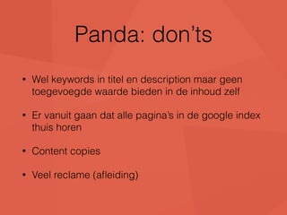 Panda: don’ts 
• Wel keywords in titel en description maar geen 
toegevoegde waarde bieden in de inhoud zelf 
• Er vanuit gaan dat alle pagina’s in de google index 
thuis horen 
• Content copies 
• Veel reclame (afleiding) 
 