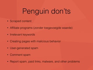 Penguin don’ts 
• Scraped content 
• Affiliate programs (zonder toegevoegde waarde) 
• Irrelevant keywords 
• Creating pages with malicious behavior 
• User-generated spam 
• Comment spam 
• Report spam, paid links, malware, and other problems 
 
