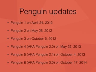 Penguin updates 
• Penguin 1 on April 24, 2012 
• Penguin 2 on May 26, 2012 
• Penguin 3 on October 5, 2012 
• Penguin 4 (AKA Penguin 2.0) on May 22, 2013 
• Penguin 5 (AKA Penguin 2.1) on October 4, 2013 
• Penguin 6 (AKA Penguin 3.0) on October 17, 2014 
 