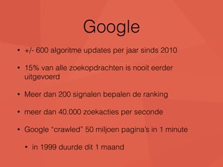 Google 
• +/- 600 algoritme updates per jaar sinds 2010 
• 15% van alle zoekopdrachten is nooit eerder 
uitgevoerd 
• Meer dan 200 signalen bepalen de ranking 
• meer dan 40.000 zoekacties per seconde 
• Google “crawled” 50 miljoen pagina’s in 1 minute 
• in 1999 duurde dit 1 maand 
 