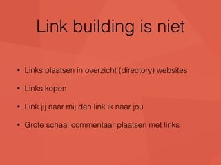 Link building is niet 
• Links plaatsen in overzicht (directory) websites 
• Links kopen 
• Link jij naar mij dan link ik naar jou 
• Grote schaal commentaar plaatsen met links 
 