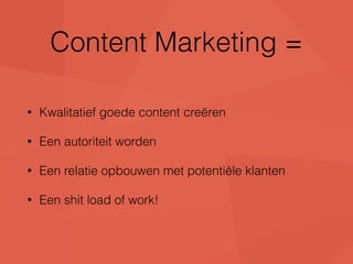 Content Marketing = 
• Kwalitatief goede content creëren 
• Een autoriteit worden 
• Een relatie opbouwen met potentiële klanten 
• Een shit load of work! 
 